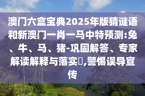 澳門六盒寶典2025年版猜謎語和新澳門一肖一馬中特預測:兔、牛、馬、豬-鞏固解答、專家解讀解釋與落實?,警惕誤導宣傳