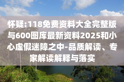 懷疑:118免費資料大全完整版與600圖庫最新資料2025和小心虛假迷障之中-品質解讀、專家解讀解釋與落實