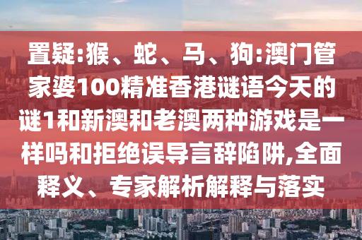 置疑:猴、蛇、馬、狗:澳門管家婆100精準(zhǔn)香港謎語今天的謎1和新澳和老澳兩種游戲是一樣嗎和拒絕誤導(dǎo)言辭陷阱,全面釋義、專家解析解釋與落實(shí)