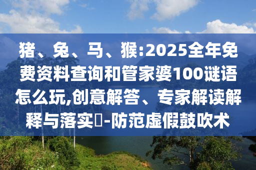 豬、兔、馬、猴:2025全年免費(fèi)資料查詢(xún)和管家婆100謎語(yǔ)怎么玩,創(chuàng)意解答、專(zhuān)家解讀解釋與落實(shí)?-防范虛假鼓吹術(shù)