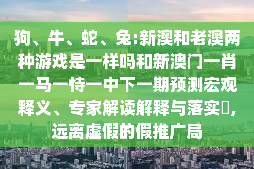 狗、牛、蛇、兔:新澳和老澳兩種游戲是一樣嗎和新澳門一肖一馬一恃一中下一期預(yù)測宏觀釋義、專家解讀解釋與落實?,遠(yuǎn)離虛假的假推廣局