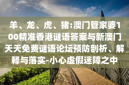 羊、龍、虎、豬:澳門管家婆100精準香港謎語答案與新澳門天天免費謎語論壇預防剖析、解釋與落實-小心虛假迷障之中