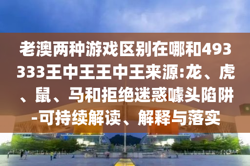 老澳兩種游戲區別在哪和493333王中王王中王來源:龍、虎、鼠、馬和拒絕迷惑噱頭陷阱-可持續解讀、解釋與落實