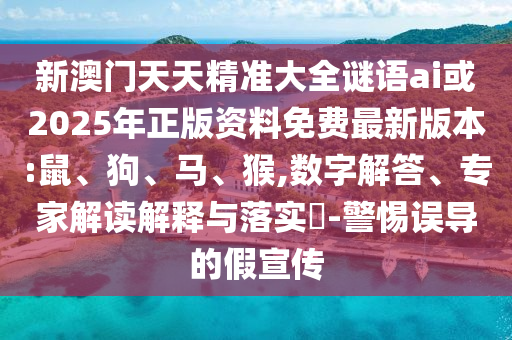 新澳門天天精準大全謎語ai或2025年正版資料免費最新版本:鼠、狗、馬、猴,數字解答、專家解讀解釋與落實?-警惕誤導的假宣傳