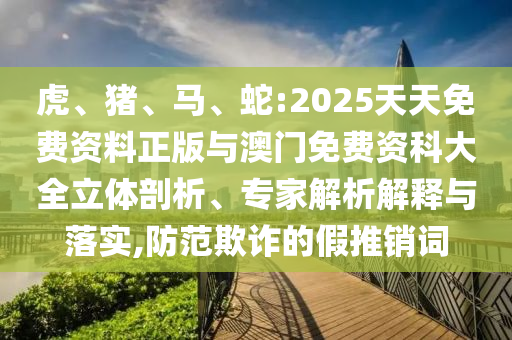 虎、豬、馬、蛇:2025天天免費資料正版與澳門免費資科大全立體剖析、專家解析解釋與落實,防范欺詐的假推銷詞