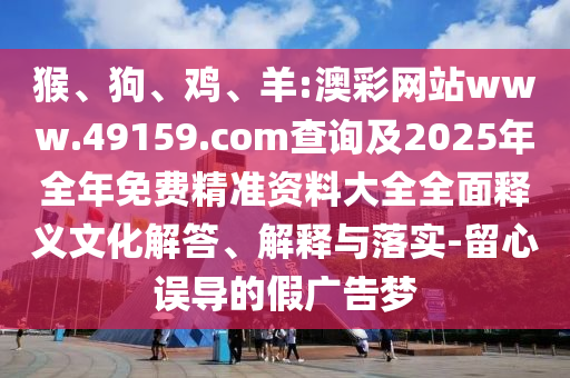猴、狗、雞、羊:澳彩網(wǎng)站www.49159.соm查詢及2025年全年免費(fèi)精準(zhǔn)資料大全全面釋義文化解答、解釋與落實(shí)-留心誤導(dǎo)的假廣告夢(mèng)