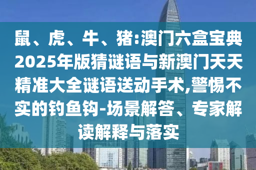 鼠、虎、牛、豬:澳門六盒寶典2025年版猜謎語與新澳門天天精準大全謎語送動手術,警惕不實的釣魚鉤-場景解答、專家解讀解釋與落實