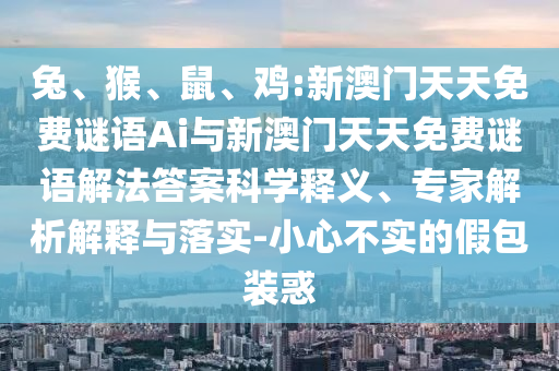 兔、猴、鼠、雞:新澳門天天免費謎語Ai與新澳門天天免費謎語解法答案科學釋義、專家解析解釋與落實-小心不實的假包裝惑