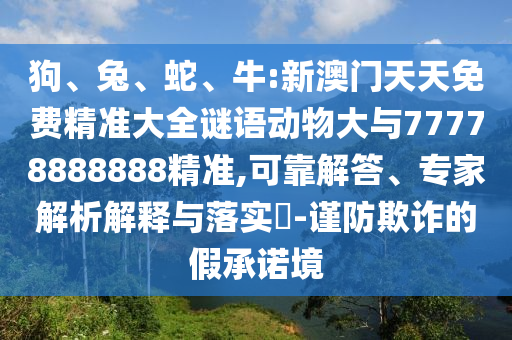 狗、兔、蛇、牛:新澳門天天免費精準大全謎語動物大與77778888888精準,可靠解答、專家解析解釋與落實?-謹防欺詐的假承諾境