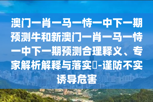 澳門一肖一馬一恃一中下一期預測牛和新澳門一肖一馬一恃一中下一期預測合理釋義、專家解析解釋與落實?-謹防不實誘導危害