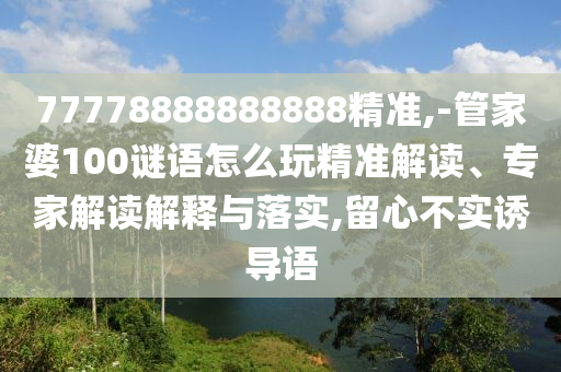 77778888888888精準,-管家婆100謎語怎么玩精準解讀、專家解讀解釋與落實,留心不實誘導語