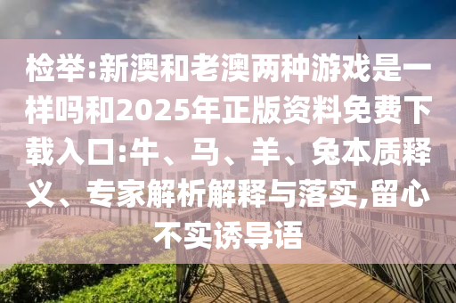 檢舉:新澳和老澳兩種游戲是一樣嗎和2025年正版資料免費下載入口:牛、馬、羊、兔本質釋義、專家解析解釋與落實,留心不實誘導語