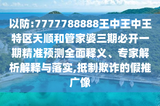 以防:7777788888王中王中王特區天順和管家婆三期必開一期精準預測全面釋義、專家解析解釋與落實,抵制欺詐的假推廣像