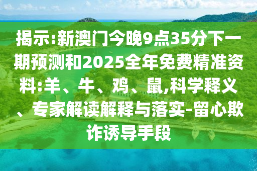 揭示:新澳門今晚9點35分下一期預測和2025全年免費精準資料:羊、牛、雞、鼠,科學釋義、專家解讀解釋與落實-留心欺詐誘導手段