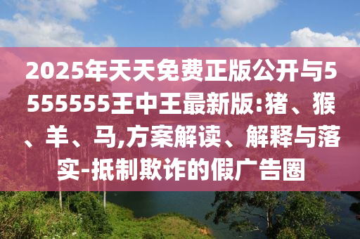 2025年天天免費正版公開與5555555王中王最新版:豬、猴、羊、馬,方案解讀、解釋與落實-抵制欺詐的假廣告圈