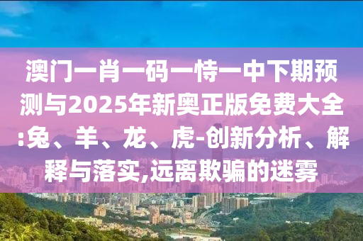 澳門一肖一碼一恃一中下期預測與2025年新奧正版免費大全:兔、羊、龍、虎-創新分析、解釋與落實,遠離欺騙的迷霧