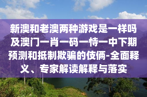 新澳和老澳兩種游戲是一樣嗎及澳門一肖一碼一恃一中下期預測和抵制欺騙的伎倆-全面釋義、專家解讀解釋與落實