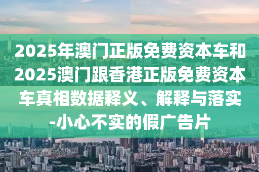 2025年澳門正版免費資本車和2025澳門跟香港正版免費資本車真相數據釋義、解釋與落實-小心不實的假廣告片