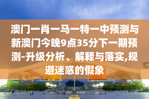 澳門一肖一馬一特一中預測與新澳門今晚9點35分下一期預測-升級分析、解釋與落實,規避迷惑的假象