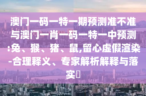 澳門一碼一特一期預測準不準與澳門一肖一碼一特一中預測:兔、猴、豬、鼠,留心虛假渲染-合理釋義、專家解析解釋與落實?
