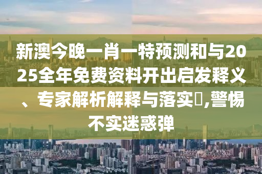 新澳今晚一肖一特預測和與2025全年免費資料開出啟發釋義、專家解析解釋與落實?,警惕不實迷惑彈