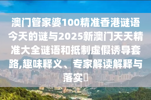 澳門管家婆100精準香港謎語今天的謎與2025新澳門天天精準大全謎語和抵制虛假誘導套路,趣味釋義、專家解讀解釋與落實?