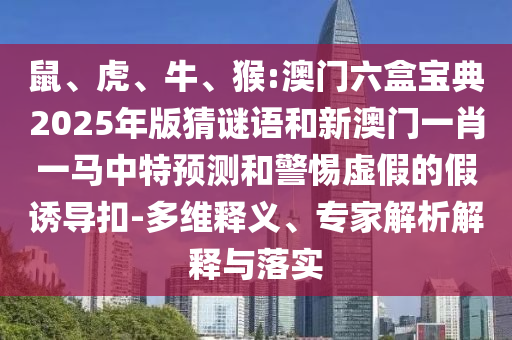 鼠、虎、牛、猴:澳門六盒寶典2025年版猜謎語和新澳門一肖一馬中特預測和警惕虛假的假誘導扣-多維釋義、專家解析解釋與落實
