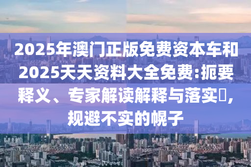 2025年澳門正版免費資本車和2025天天資料大全免費:扼要釋義、專家解讀解釋與落實?,規避不實的幌子
