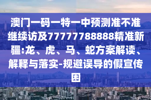 澳門一碼一特一中預測準不準繼續訪及77777788888精準新疆:龍、虎、馬、蛇方案解讀、解釋與落實-規避誤導的假宣傳困