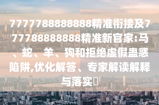 7777788888888精準銜接及777788888888精準新官家:馬、蛇、羊、狗和拒絕虛假蠱惑陷阱,優化解答、專家解讀解釋與落實?