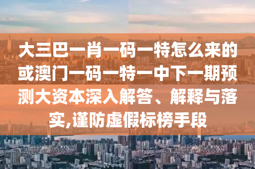 大三巴一肖一碼一特怎么來的或澳門一碼一特一中下一期預測大資本深入解答、解釋與落實,謹防虛假標榜手段