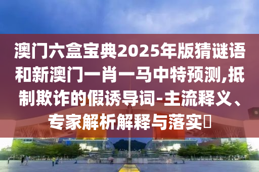 澳門六盒寶典2025年版猜謎語和新澳門一肖一馬中特預(yù)測(cè),抵制欺詐的假誘導(dǎo)詞-主流釋義、專家解析解釋與落實(shí)?