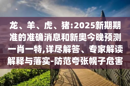 龍、羊、虎、豬:2025新期期準(zhǔn)的準(zhǔn)確消息和新奧今晚預(yù)測(cè)一肖一特,詳盡解答、專(zhuān)家解讀解釋與落實(shí)-防范夸張幌子危害