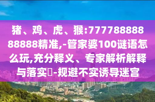 豬、雞、虎、猴:77778888888888精準,-管家婆100謎語怎么玩,充分釋義、專家解析解釋與落實?-規避不實誘導迷宮