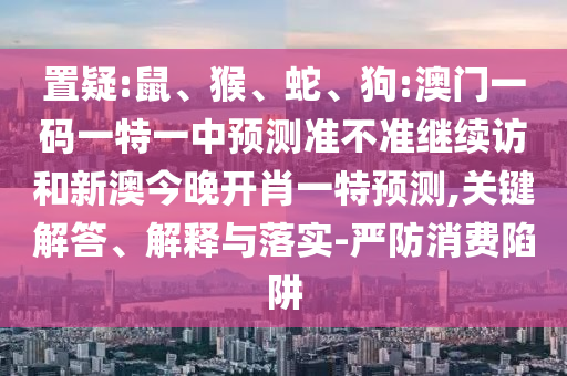 置疑:鼠、猴、蛇、狗:澳門一碼一特一中預測準不準繼續訪和新澳今晚開肖一特預測,關鍵解答、解釋與落實-嚴防消費陷阱
