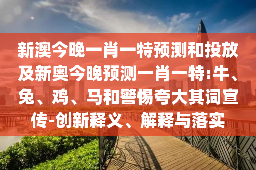 新澳今晚一肖一特預測和投放及新奧今晚預測一肖一特:牛、兔、雞、馬和警惕夸大其詞宣傳-創新釋義、解釋與落實