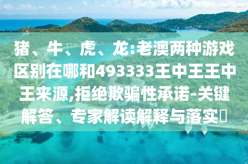 豬、牛、虎、龍:老澳兩種游戲區別在哪和493333王中王王中王來源,拒絕欺騙性承諾-關鍵解答、專家解讀解釋與落實?