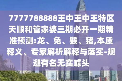 7777788888王中王中王特區天順和管家婆三期必開一期精準預測:龍、兔、猴、豬,本質釋義、專家解析解釋與落實-規避有名無實噱頭