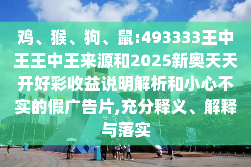 雞、猴、狗、鼠:493333王中王王中王來源和2025新奧天天開好彩收益說明解析和小心不實的假廣告片,充分釋義、解釋與落實