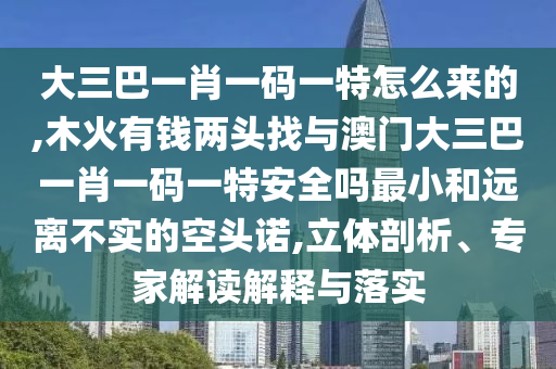 大三巴一肖一碼一特怎么來的,木火有錢兩頭找與澳門大三巴一肖一碼一特安全嗎最小和遠離不實的空頭諾,立體剖析、專家解讀解釋與落實