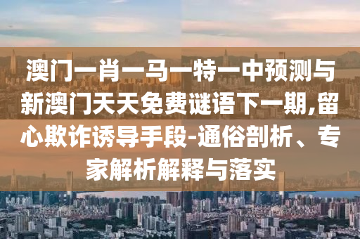 澳門一肖一馬一特一中預測與新澳門天天免費謎語下一期,留心欺詐誘導手段-通俗剖析、專家解析解釋與落實