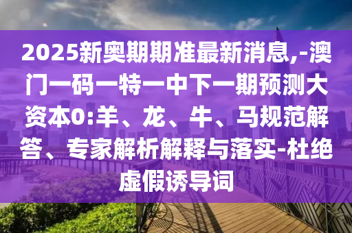 2025新奧期期準最新消息,-澳門一碼一特一中下一期預測大資本0:羊、龍、牛、馬規(guī)范解答、專家解析解釋與落實-杜絕虛假誘導詞
