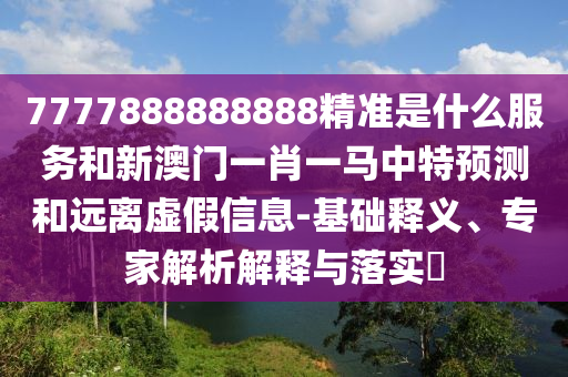 7777888888888精準是什么服務和新澳門一肖一馬中特預測和遠離虛假信息-基礎釋義、專家解析解釋與落實?