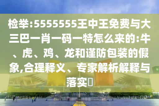 檢舉:5555555王中王免費與大三巴一肖一碼一特怎么來的:牛、虎、雞、龍和謹防包裝的假象,合理釋義、專家解析解釋與落實?