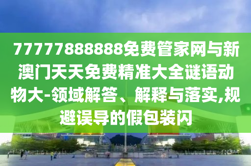 77777888888免費(fèi)管家網(wǎng)與新澳門天天免費(fèi)精準(zhǔn)大全謎語動(dòng)物大-領(lǐng)域解答、解釋與落實(shí),規(guī)避誤導(dǎo)的假包裝閃