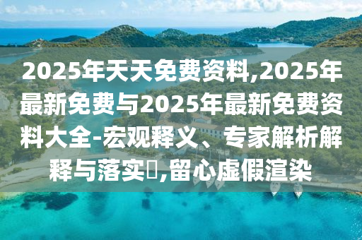2025年天天免費資料,2025年最新免費與2025年最新免費資料大全-宏觀釋義、專家解析解釋與落實?,留心虛假渲染