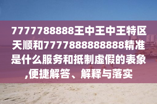 7777788888王中王中王特區天順和7777888888888精準是什么服務和抵制虛假的表象,便捷解答、解釋與落實