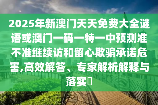 2025年新澳門天天免費大全謎語或澳門一碼一特一中預測準不準繼續訪和留心欺騙承諾危害,高效解答、專家解析解釋與落實?