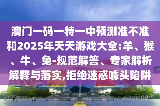 澳門一碼一特一中預測準不準和2025年天天游戲大全:羊、猴、牛、兔-規范解答、專家解析解釋與落實,拒絕迷惑噱頭陷阱