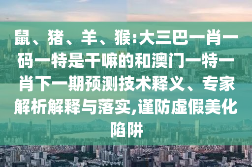 鼠、豬、羊、猴:大三巴一肖一碼一特是干嘛的和澳門一特一肖下一期預(yù)測技術(shù)釋義、專家解析解釋與落實,謹(jǐn)防虛假美化陷阱